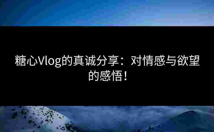 糖心Vlog的真诚分享：对情感与欲望的感悟！
