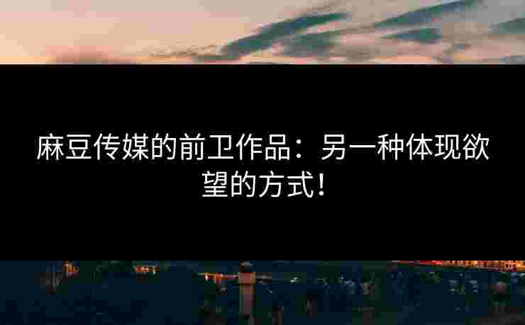 麻豆传媒的前卫作品：另一种体现欲望的方式！