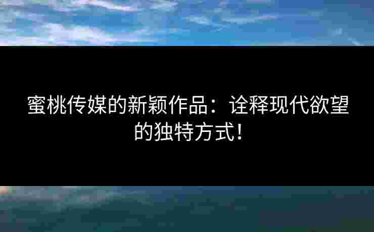 蜜桃传媒的新颖作品：诠释现代欲望的独特方式！