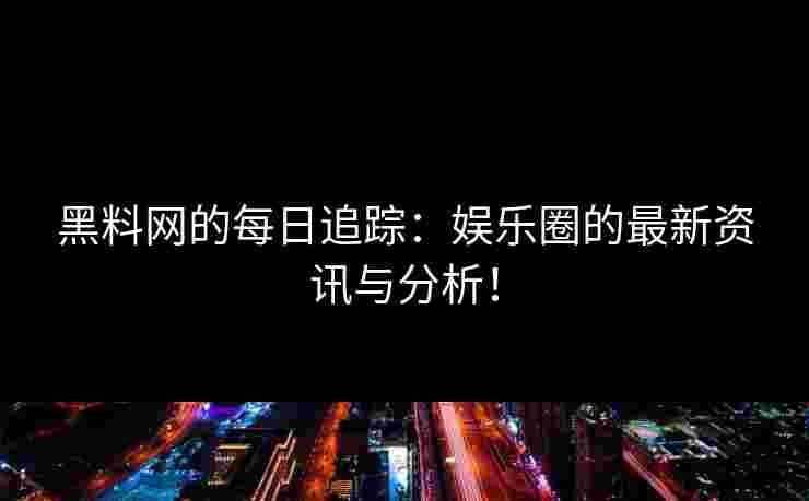 黑料网的每日追踪：娱乐圈的最新资讯与分析！