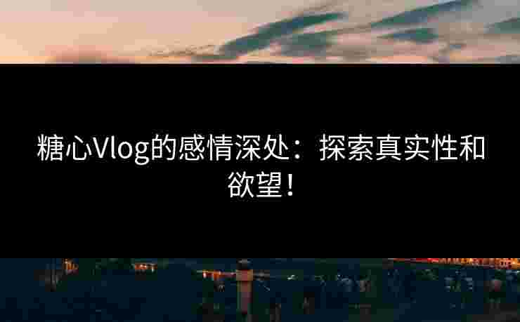 糖心Vlog的感情深处：探索真实性和欲望！