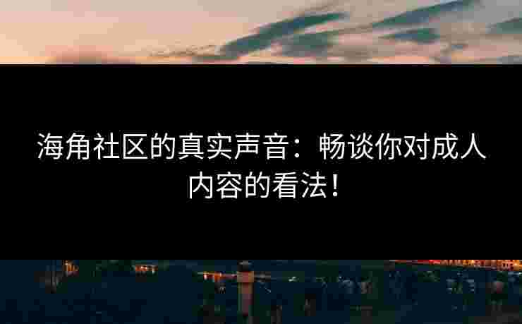 海角社区的真实声音：畅谈你对成人内容的看法！