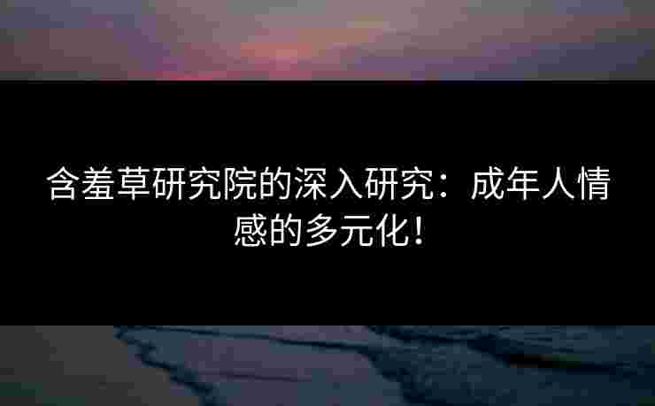 含羞草研究院的深入研究：成年人情感的多元化！