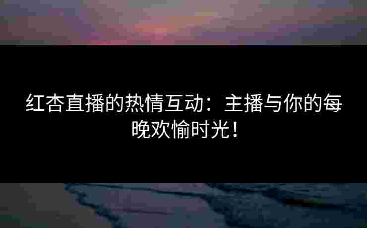 红杏直播的热情互动：主播与你的每晚欢愉时光！