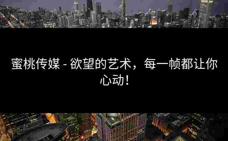 蜜桃传媒 - 欲望的艺术，每一帧都让你心动！