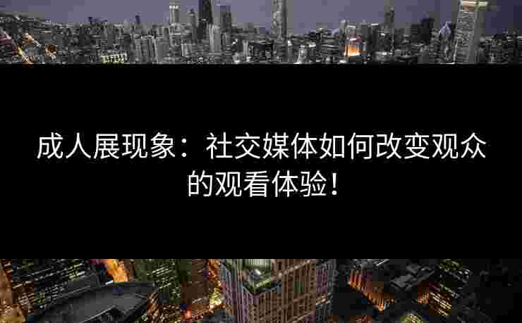 成人展现象：社交媒体如何改变观众的观看体验！