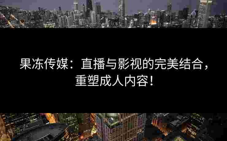 果冻传媒：直播与影视的完美结合，重塑成人内容！