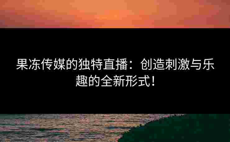 果冻传媒的独特直播：创造刺激与乐趣的全新形式！