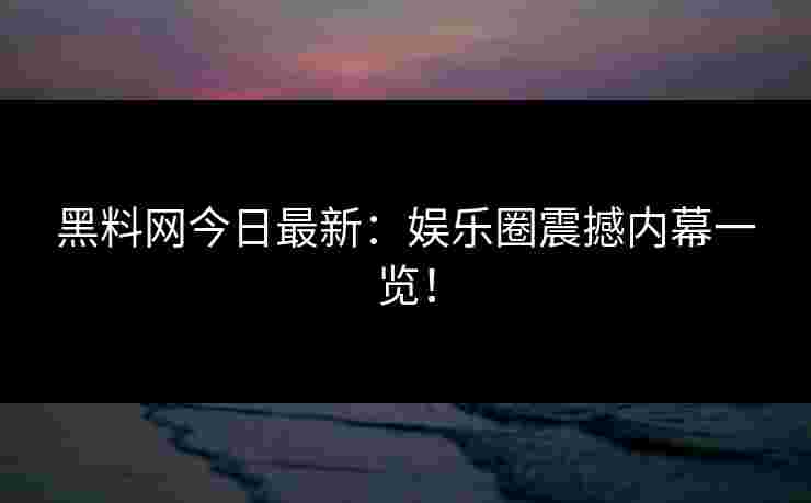 黑料网今日最新：娱乐圈震撼内幕一览！