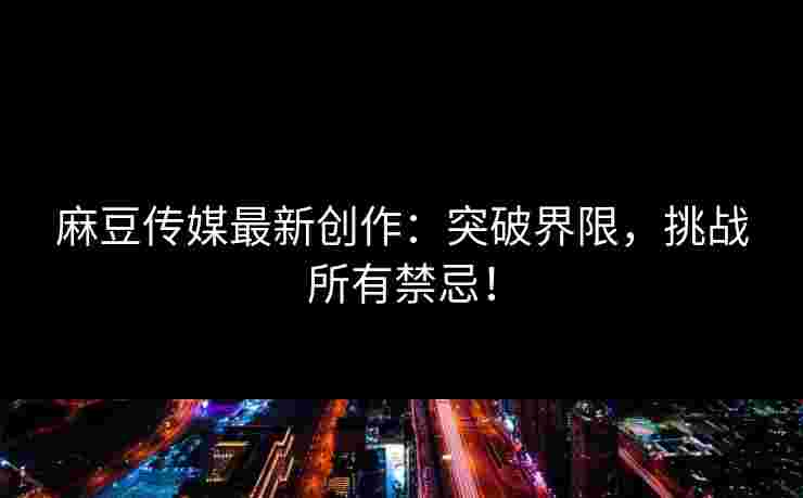 麻豆传媒最新创作：突破界限，挑战所有禁忌！