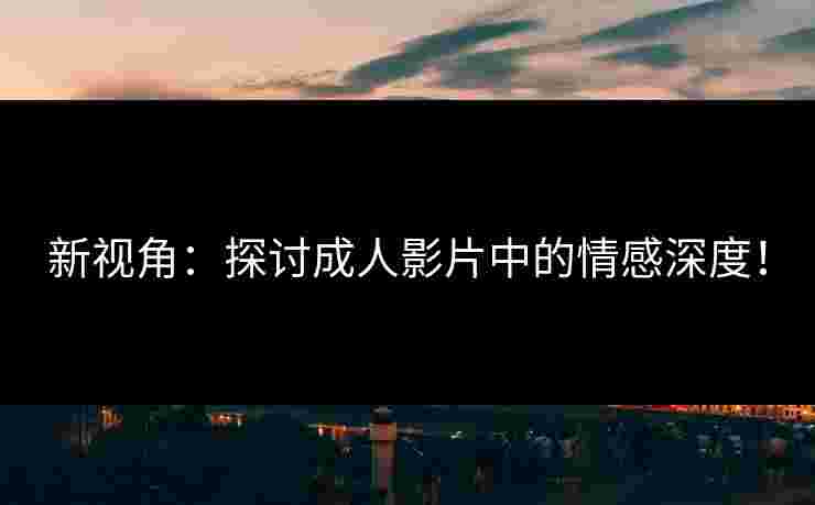 新视角：探讨成人影片中的情感深度！