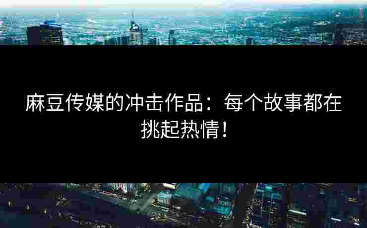 麻豆传媒的冲击作品：每个故事都在挑起热情！