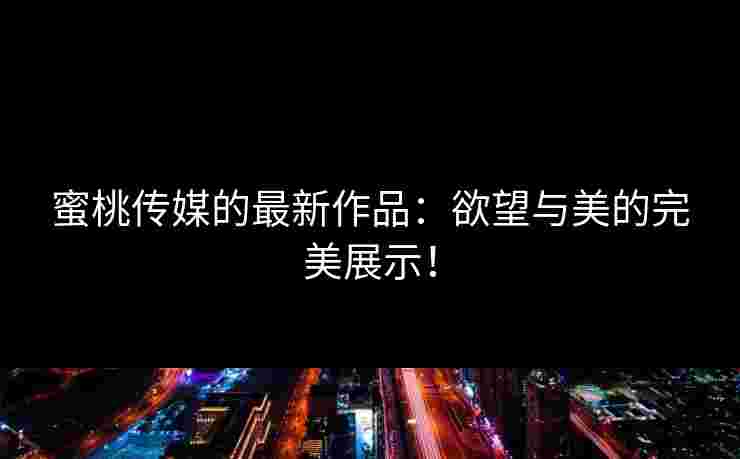 蜜桃传媒的最新作品：欲望与美的完美展示！