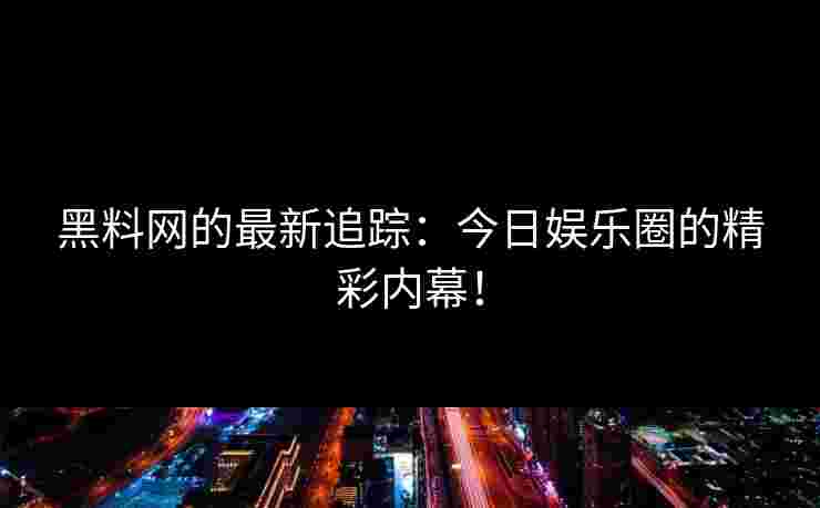 黑料网的最新追踪：今日娱乐圈的精彩内幕！