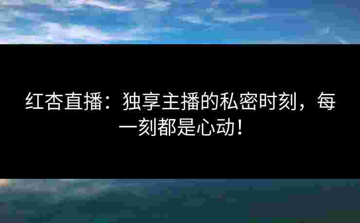 红杏直播：独享主播的私密时刻，每一刻都是心动！
