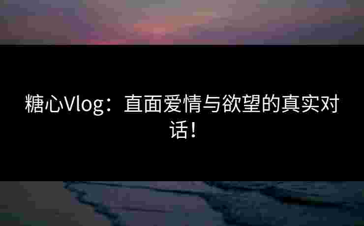 糖心Vlog：直面爱情与欲望的真实对话！