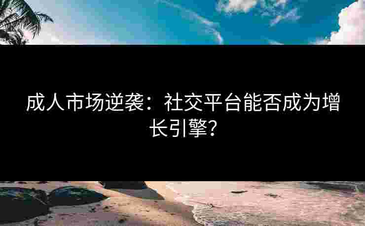 成人市场逆袭：社交平台能否成为增长引擎？