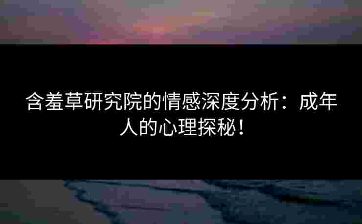 含羞草研究院的情感深度分析：成年人的心理探秘！