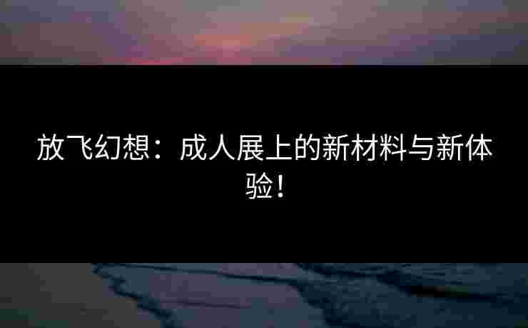 放飞幻想：成人展上的新材料与新体验！