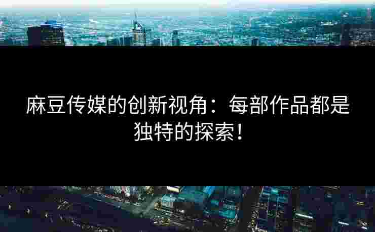 麻豆传媒的创新视角：每部作品都是独特的探索！