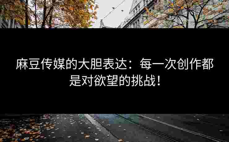 麻豆传媒的大胆表达：每一次创作都是对欲望的挑战！