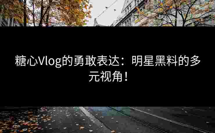 糖心Vlog的勇敢表达：明星黑料的多元视角！