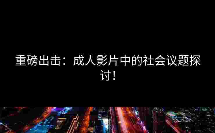 重磅出击：成人影片中的社会议题探讨！