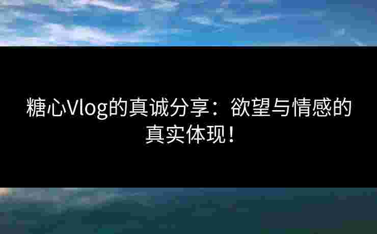 糖心Vlog的真诚分享：欲望与情感的真实体现！