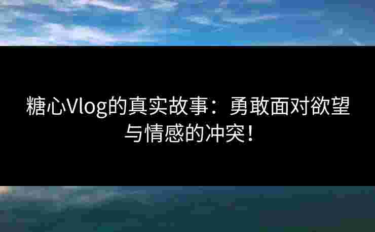 糖心Vlog的真实故事：勇敢面对欲望与情感的冲突！