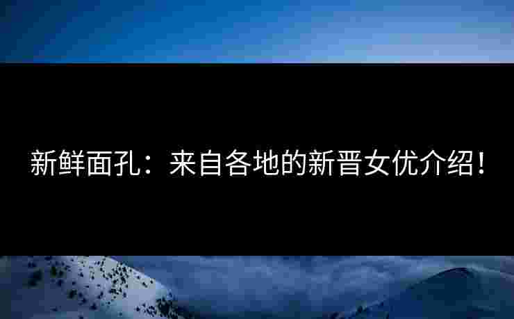 新鲜面孔：来自各地的新晋女优介绍！