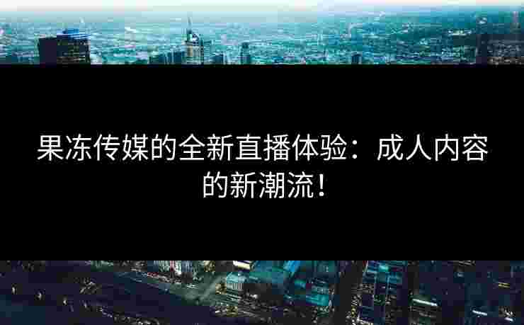 果冻传媒的全新直播体验：成人内容的新潮流！