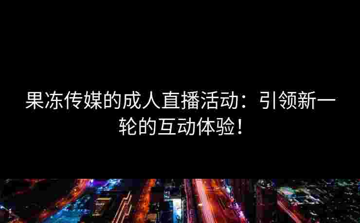 果冻传媒的成人直播活动：引领新一轮的互动体验！