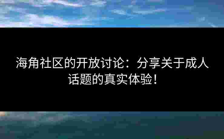 海角社区的开放讨论：分享关于成人话题的真实体验！