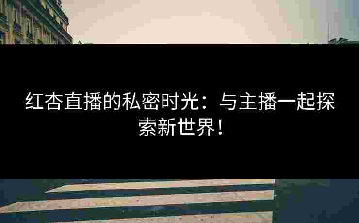 红杏直播的私密时光：与主播一起探索新世界！
