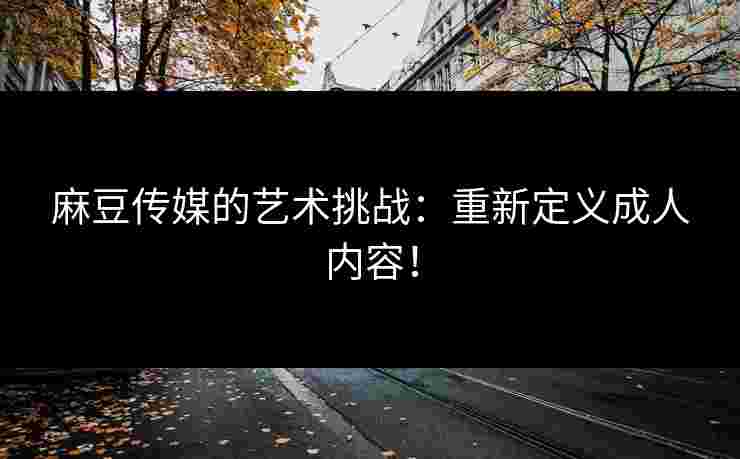 麻豆传媒的艺术挑战：重新定义成人内容！