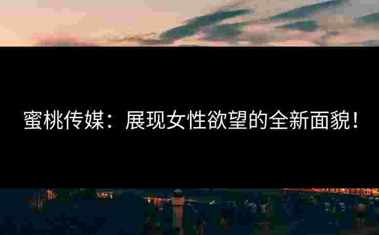 蜜桃传媒：展现女性欲望的全新面貌！