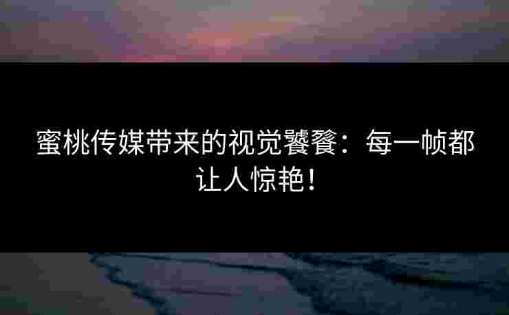 蜜桃传媒带来的视觉饕餮：每一帧都让人惊艳！