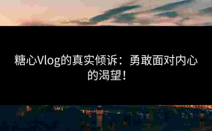糖心Vlog的真实倾诉：勇敢面对内心的渴望！