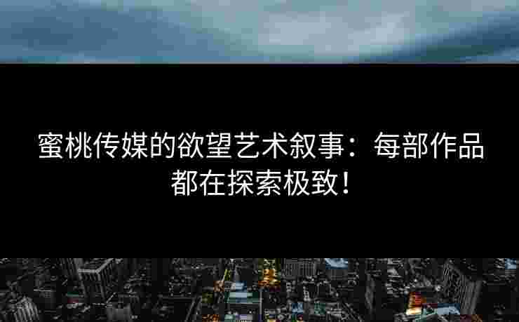 蜜桃传媒的欲望艺术叙事：每部作品都在探索极致！
