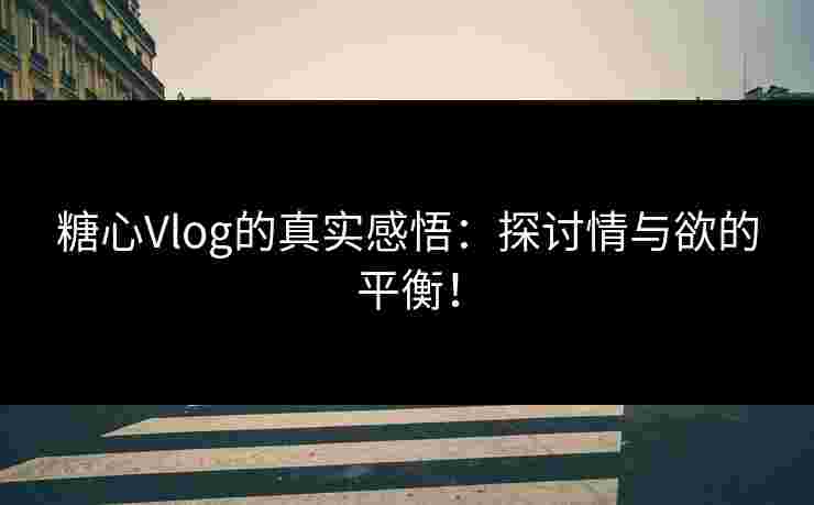 糖心Vlog的真实感悟：探讨情与欲的平衡！