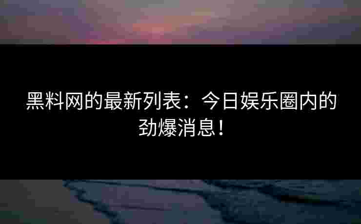 黑料网的最新列表：今日娱乐圈内的劲爆消息！