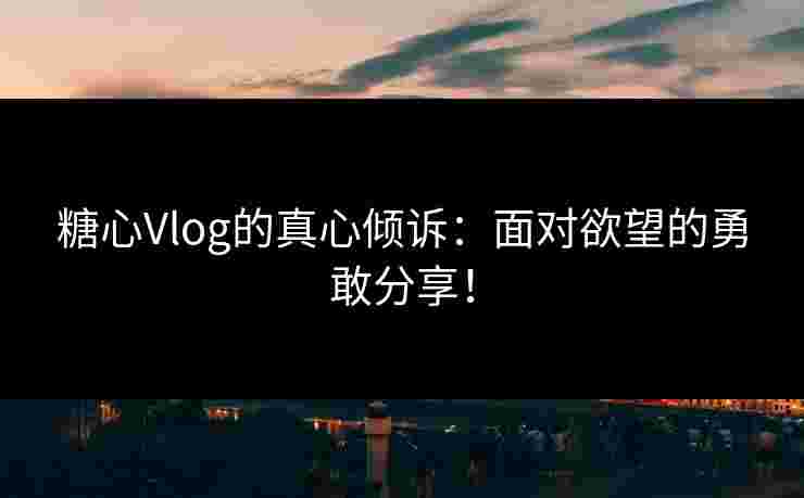 糖心Vlog的真心倾诉：面对欲望的勇敢分享！