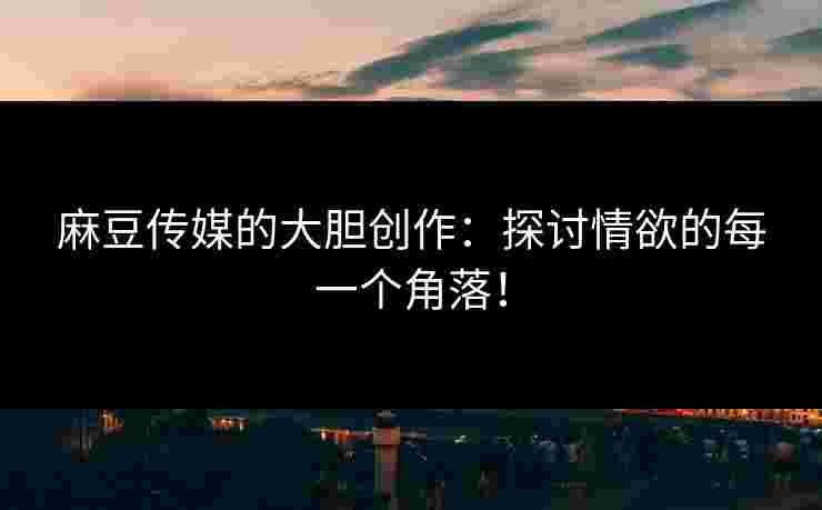 麻豆传媒的大胆创作：探讨情欲的每一个角落！