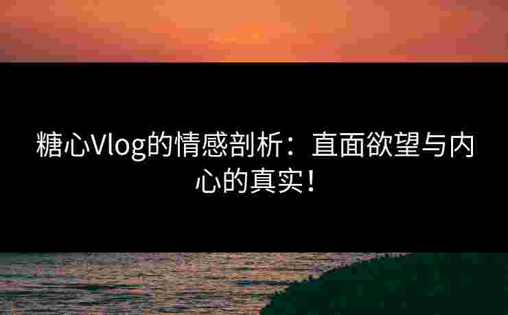 糖心Vlog的情感剖析：直面欲望与内心的真实！