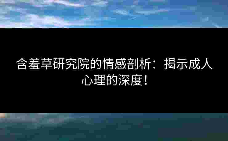 含羞草研究院的情感剖析：揭示成人心理的深度！