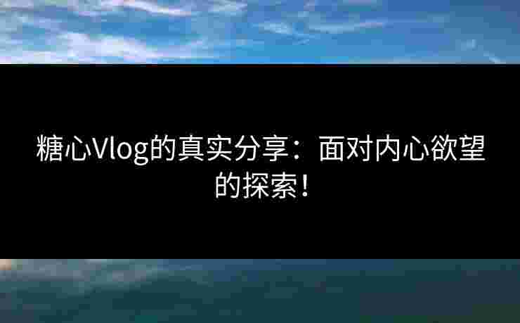 糖心Vlog的真实分享：面对内心欲望的探索！