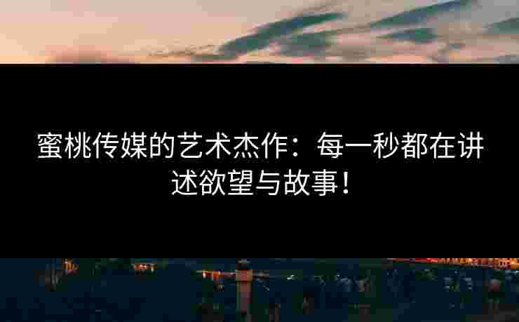 蜜桃传媒的艺术杰作：每一秒都在讲述欲望与故事！