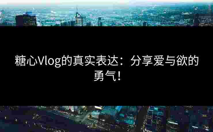 糖心Vlog的真实表达：分享爱与欲的勇气！