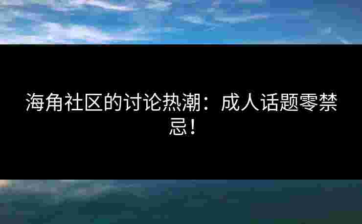海角社区的讨论热潮：成人话题零禁忌！