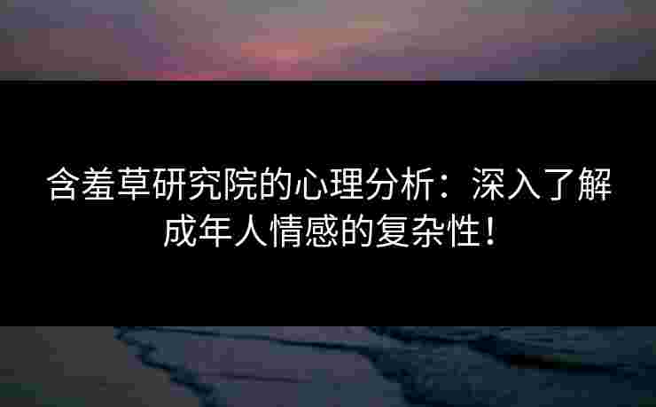 含羞草研究院的心理分析：深入了解成年人情感的复杂性！